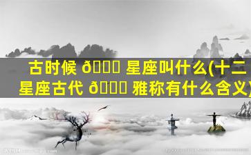 古时候 🐅 星座叫什么(十二星座古代 🐟 雅称有什么含义)